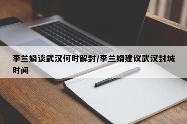 李兰娟谈武汉何时解封/李兰娟建议武汉封城时间