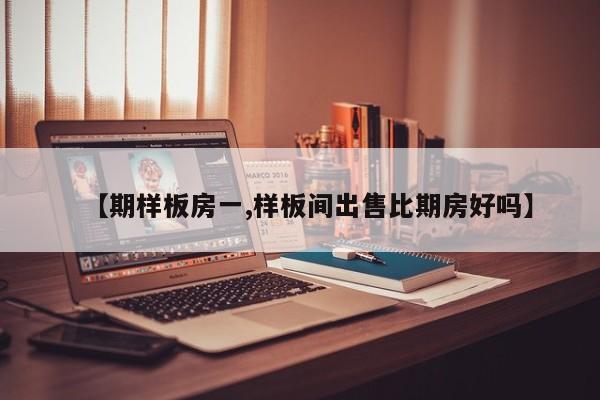 【期样板房一,样板间出售比期房好吗】