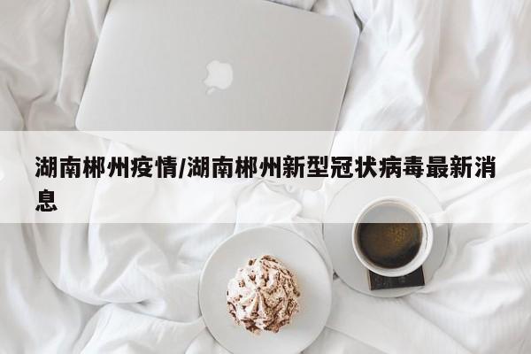 湖南郴州疫情/湖南郴州新型冠状病毒最新消息
